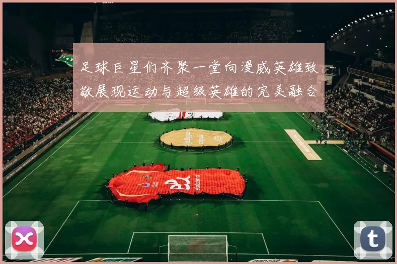 足球巨星们齐聚一堂向漫威英雄致敬展现运动与超级英雄的完美融合