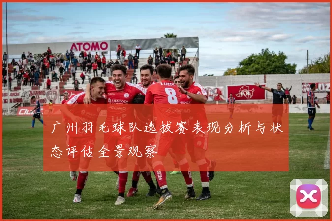 广州羽毛球队选拔赛表现分析与状态评估全景观察