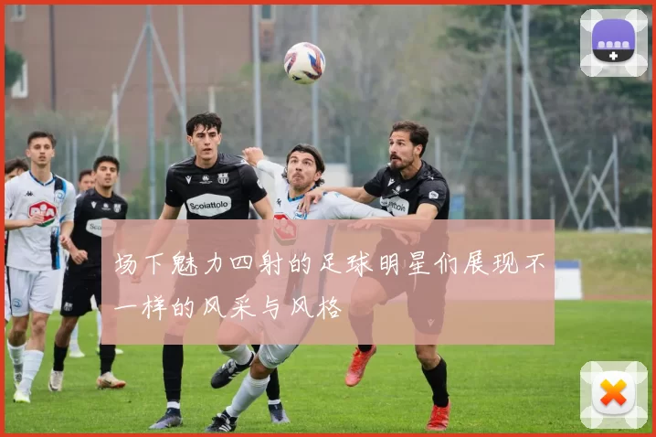 场下魅力四射的足球明星们展现不一样的风采与风格