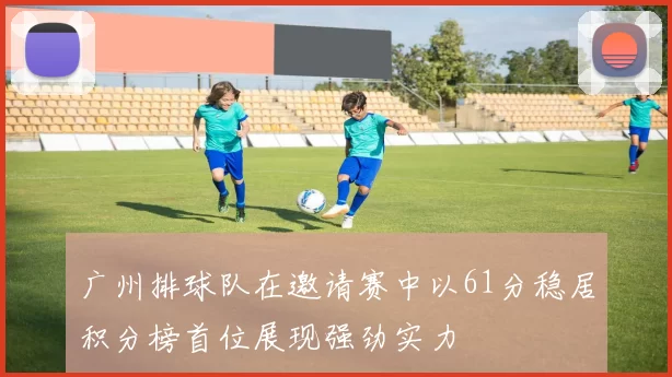 广州排球队在邀请赛中以61分稳居积分榜首位展现强劲实力
