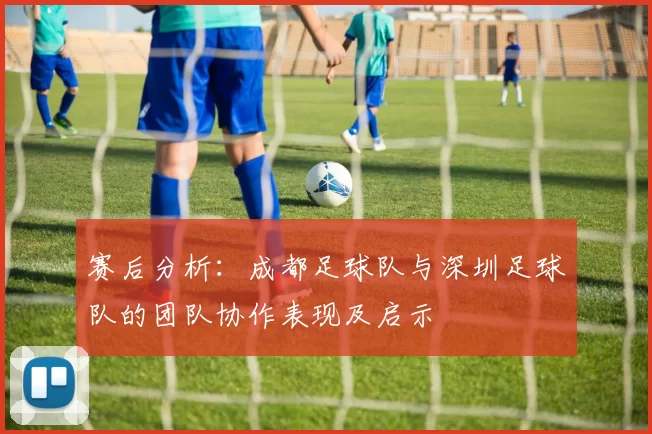 赛后分析：成都足球队与深圳足球队的团队协作表现及启示