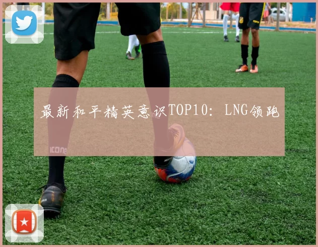 最新和平精英意识TOP10：LNG领跑