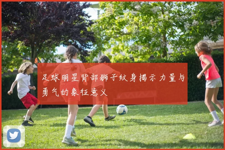 足球明星背部狮子纹身揭示力量与勇气的象征意义